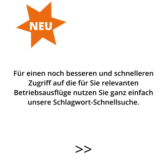 >>   Für einen noch besseren und schnelleren  Zugriff auf die für Sie relevanten Betriebsausflüge nutzen Sie ganz einfach  unsere Schlagwort-Schnellsuche.   NEU