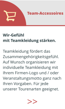 Wir-Gefühl  mit Teamkleidung stärken.  Teamkleidung fördert das  Zusammengehörigkeitsgefühl. Auf Wunsch organisieren wir  individuelle Teamkleidung mit  Ihrem Firmen-Logo und / oder  Veranstaltungsmotto ganz nach  Ihren Vorgaben. Für jede  unserer Tourenarten geeignet.  Team-Accessoires >>