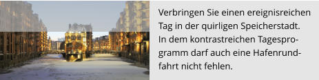 Verbringen Sie einen ereignisreichen  Tag in der quirligen Speicherstadt.  In dem kontrastreichen Tagespro- gramm darf auch eine Hafenrund- fahrt nicht fehlen.