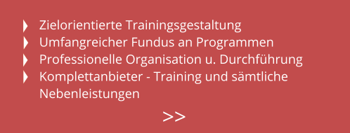 Zielorientierte Trainingsgestaltung Umfangreicher Fundus an Programmen Professionelle Organisation u. Durchführung Komplettanbieter - Training und sämtliche Nebenleistungen >>