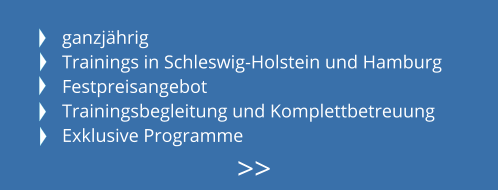 ganzjährig Trainings in Schleswig-Holstein und Hamburg Festpreisangebot Trainingsbegleitung und Komplettbetreuung Exklusive Programme >>