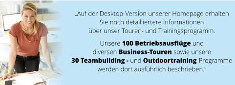 „Auf der Desktop-Version unserer Homepage erhalten  Sie noch detailliertere Informationen  über unser Touren- und Trainingsprogramm.   Unsere 100 Betriebsausflüge und  diversen Business-Touren sowie unsere  30 Teambuilding - und Outdoortraining-Programme  werden dort ausführlich beschrieben.“