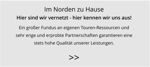 Im Norden zu Hause Hier sind wir vernetzt - hier kennen wir uns aus! Ein großer Fundus an eigenen Touren-Ressourcen und  sehr enge und erprobte Partnerschaften garantieren eine  stets hohe Qualität unserer Leistungen.   >>