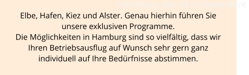 Hamburg, das ist insbesondere  Elbe, Hafen, Kiez und Alster. Genau hierhin führen Sie  unsere exklusiven Programme.  Die Möglichkeiten in Hamburg sind so vielfältig, dass wir  Ihren Betriebsausflug auf Wunsch sehr gern ganz  individuell auf Ihre Bedürfnisse abstimmen.