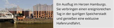 Ein Ausflug im Herzen Hamburgs.  Sie verbringen einen ereignisreichen  Tag in der quirligen Speicherstadt  und genießen eine exklusive  Hafenrundfahrt.